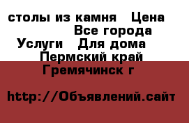 столы из камня › Цена ­ 55 000 - Все города Услуги » Для дома   . Пермский край,Гремячинск г.